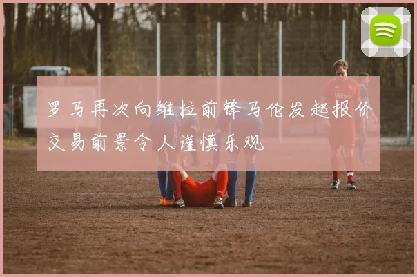 罗马再次向维拉前锋马伦发起报价交易前景令人谨慎乐观