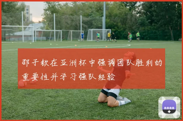 邵子钦在亚洲杯中强调团队胜利的重要性并学习强队经验