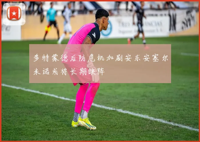 多特蒙德后防危机加剧安东安塞尔米诺或将长期缺阵