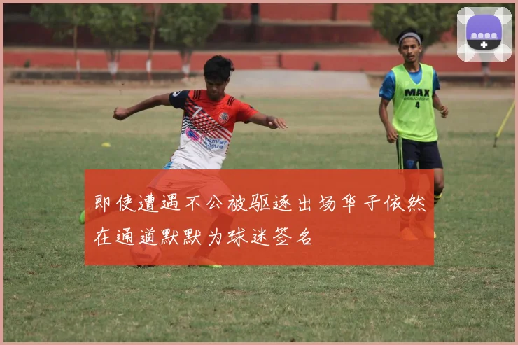 即使遭遇不公被驱逐出场华子依然在通道默默为球迷签名