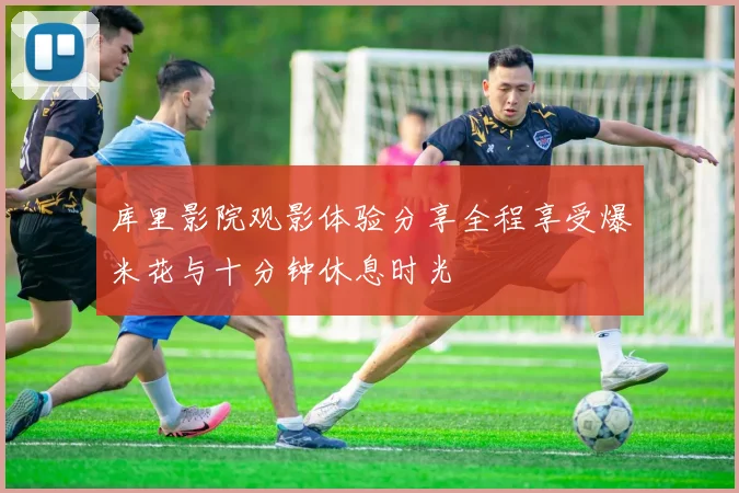 库里影院观影体验分享全程享受爆米花与十分钟休息时光