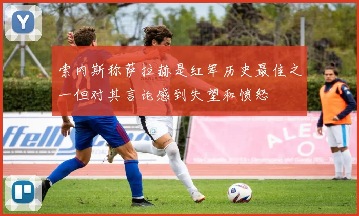 索内斯称萨拉赫是红军历史最佳之一但对其言论感到失望和愤怒