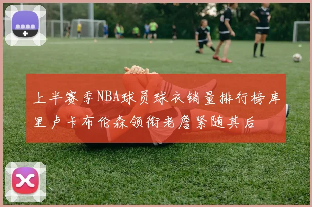上半赛季NBA球员球衣销量排行榜库里卢卡布伦森领衔老詹紧随其后