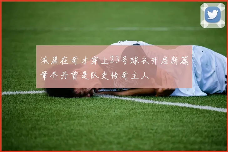 浓眉在奇才穿上23号球衣开启新篇章乔丹曾是队史传奇主人