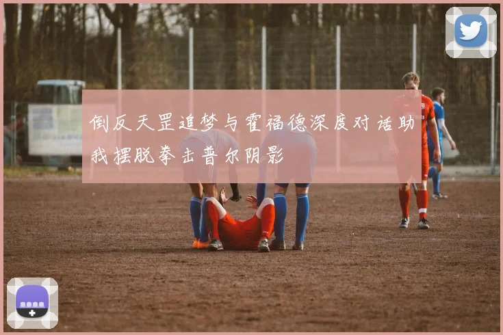 倒反天罡追梦与霍福德深度对话助我摆脱拳击普尔阴影