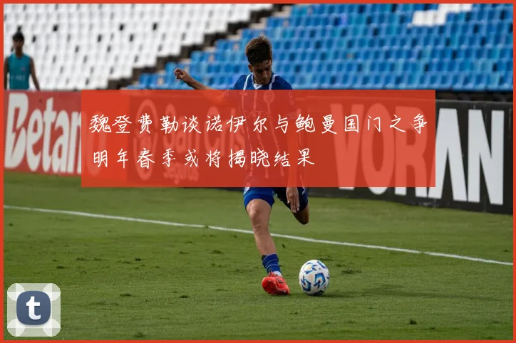 魏登费勒谈诺伊尔与鲍曼国门之争明年春季或将揭晓结果