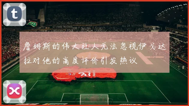 詹姆斯的伟大让人无法忽视伊戈达拉对他的高度评价引发热议