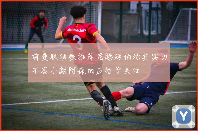 前曼联助教推荐昆滕廷伯称其实力不容小觑阿森纳应给予关注