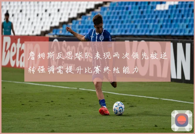詹姆斯反思球队表现两次领先被逆转强调需提升比赛终结能力