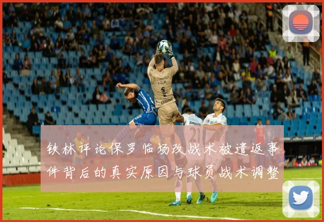 铁林评论保罗临场改战术被遣返事件背后的真实原因与球员战术调整的普遍性