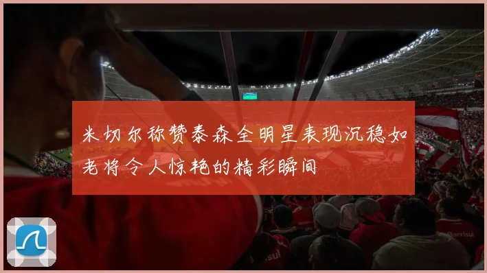 米切尔称赞泰森全明星表现沉稳如老将令人惊艳的精彩瞬间