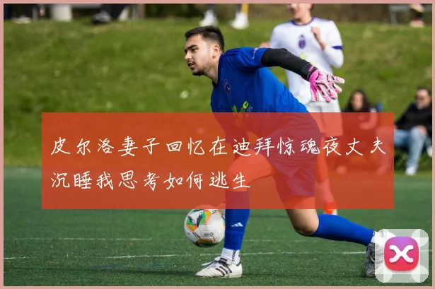 皮尔洛妻子回忆在迪拜惊魂夜丈夫沉睡我思考如何逃生