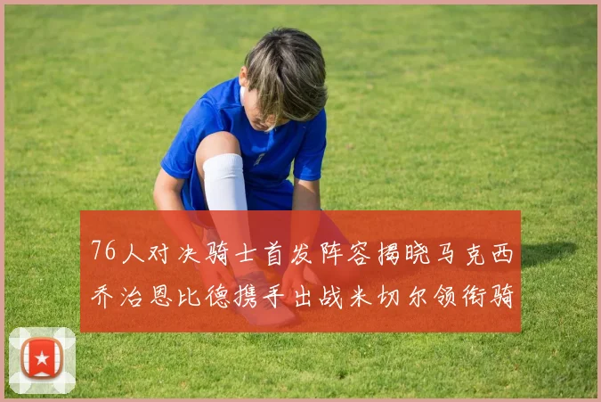 76人对决骑士首发阵容揭晓马克西乔治恩比德携手出战米切尔领衔骑士