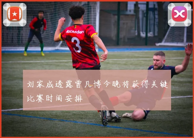 刘家成透露曾凡博今晚将获得关键比赛时间安排