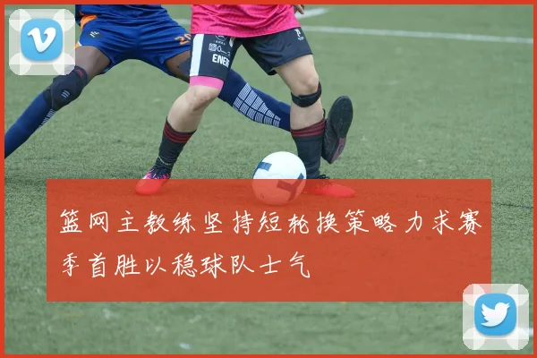 篮网主教练坚持短轮换策略力求赛季首胜以稳球队士气