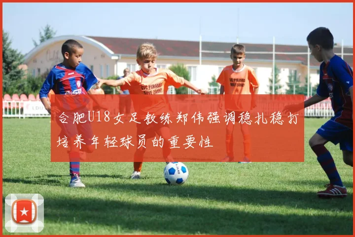 合肥U18女足教练郑伟强调稳扎稳打培养年轻球员的重要性