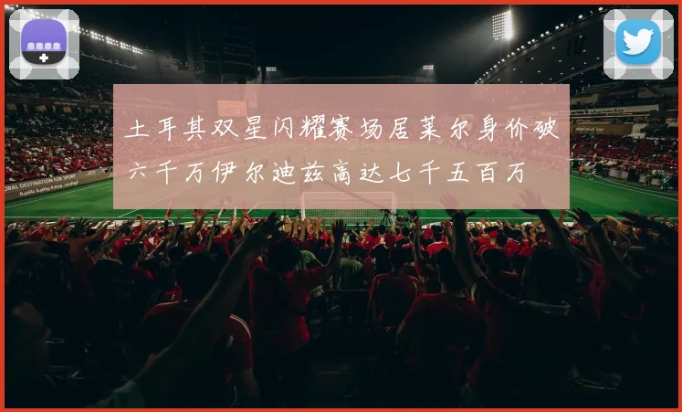 土耳其双星闪耀赛场居莱尔身价破六千万伊尔迪兹高达七千五百万