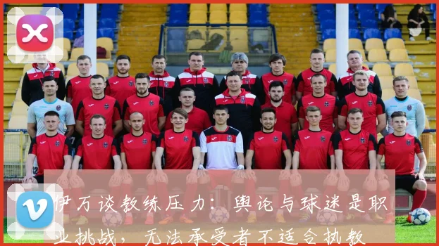 伊万谈教练压力：舆论与球迷是职业挑战，无法承受者不适合执教