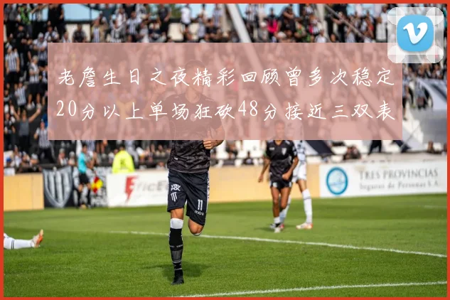 老詹生日之夜精彩回顾曾多次稳定20分以上单场狂砍48分接近三双表现