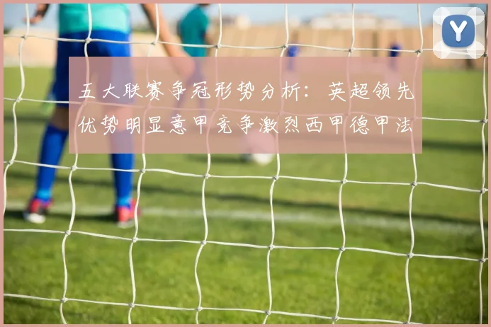 五大联赛争冠形势分析：英超领先优势明显意甲竞争激烈西甲德甲法甲差距各异