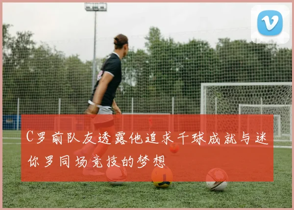 C罗前队友透露他追求千球成就与迷你罗同场竞技的梦想