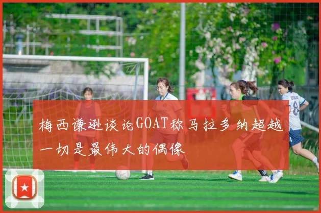 梅西谦逊谈论GOAT称马拉多纳超越一切是最伟大的偶像
