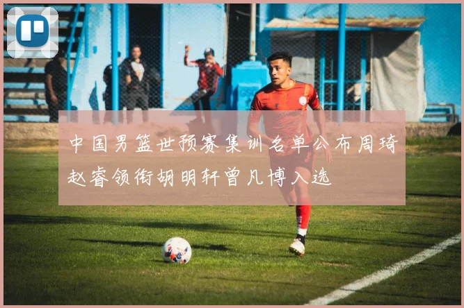 中国男篮世预赛集训名单公布周琦赵睿领衔胡明轩曾凡博入选