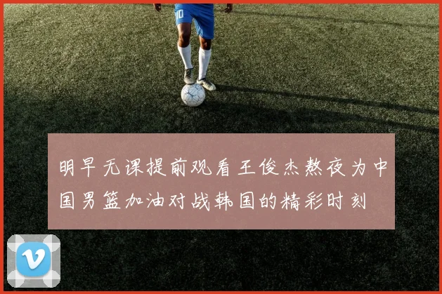 明早无课提前观看王俊杰熬夜为中国男篮加油对战韩国的精彩时刻