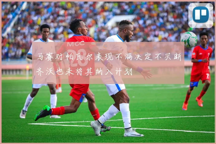 马赛对帕瓦尔表现不满决定不买断齐沃也未将其纳入计划