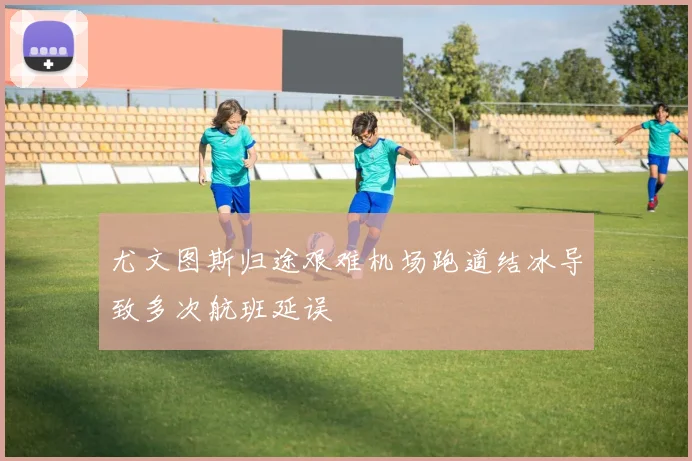 尤文图斯归途艰难机场跑道结冰导致多次航班延误